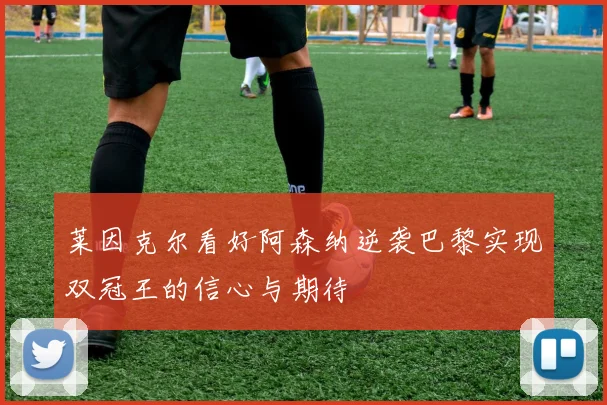 莱因克尔看好阿森纳逆袭巴黎实现双冠王的信心与期待