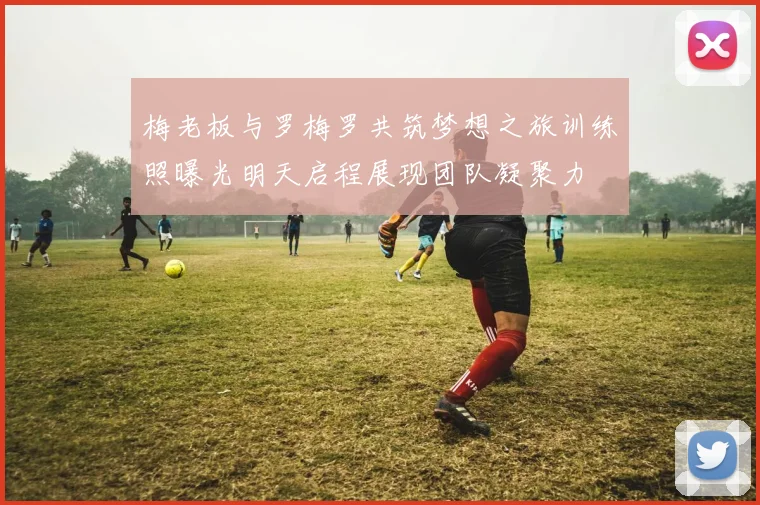 梅老板与罗梅罗共筑梦想之旅训练照曝光明天启程展现团队凝聚力