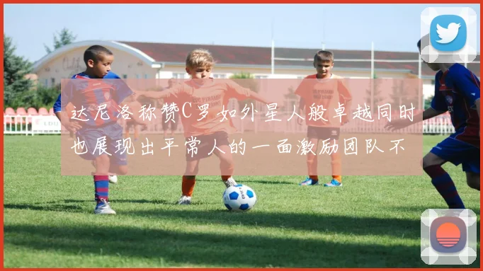 达尼洛称赞C罗如外星人般卓越同时也展现出平常人的一面激励团队不断进步