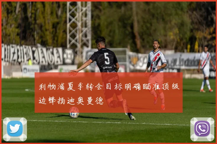 利物浦夏季转会目标明确瞄准顶级边锋扬迪奥曼德