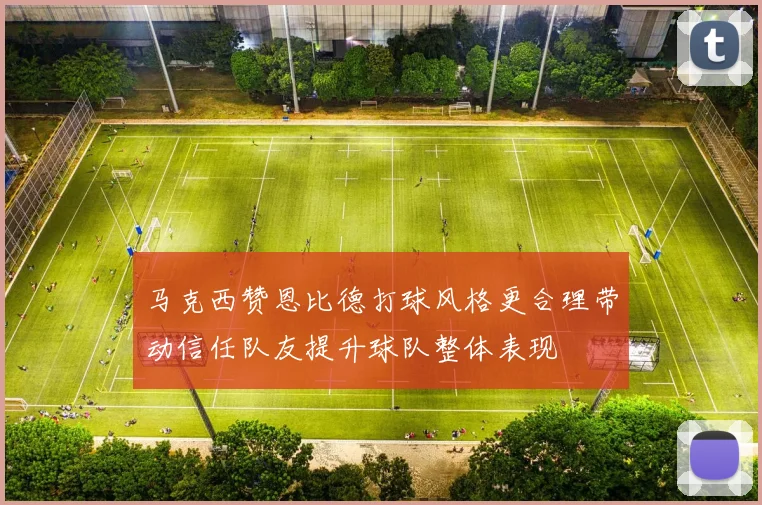 马克西赞恩比德打球风格更合理带动信任队友提升球队整体表现