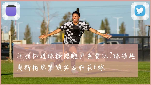 非洲杯进球榜揭晓卢克曼以7球领跑奥斯梅恩紧随其后斩获6球