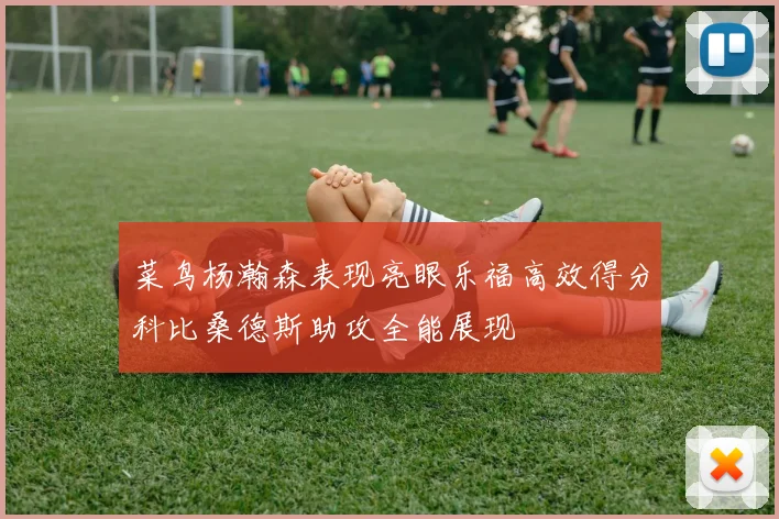 菜鸟杨瀚森表现亮眼乐福高效得分科比桑德斯助攻全能展现