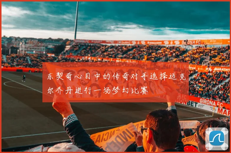 东契奇心目中的传奇对手选择迈克尔乔丹进行一场梦幻比赛