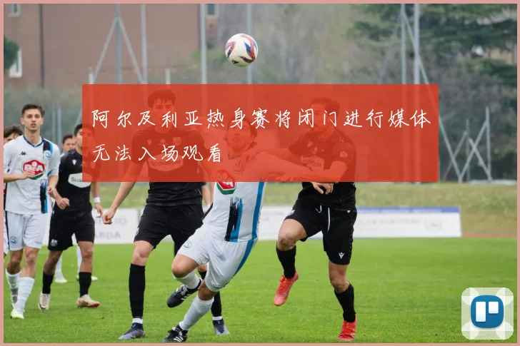 阿尔及利亚热身赛将闭门进行媒体无法入场观看