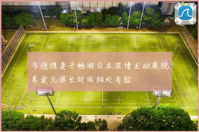 韦德携妻子畅游日本深情互动展现真爱无惧长时间相处考验
