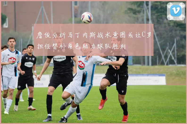 詹俊分析马丁内斯战术意图或让C罗担任替补角色助力球队胜利