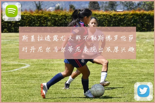 斯基拉透露尤文那不勒斯佛罗伦萨对丹尼尔马尔蒂尼表现出浓厚兴趣