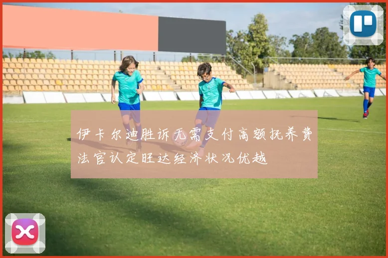 伊卡尔迪胜诉无需支付高额抚养费法官认定旺达经济状况优越