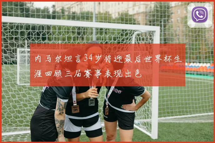 内马尔坦言34岁将迎最后世界杯生涯回顾三届赛事表现出色