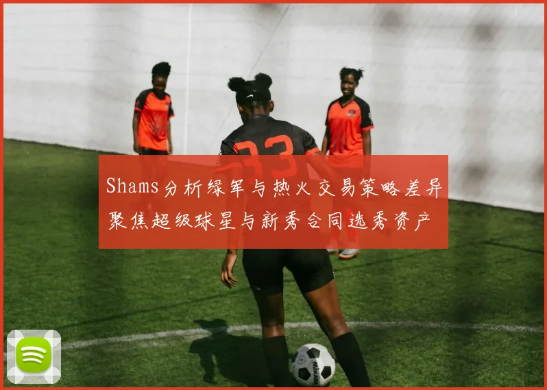 Shams分析绿军与热火交易策略差异聚焦超级球星与新秀合同选秀资产