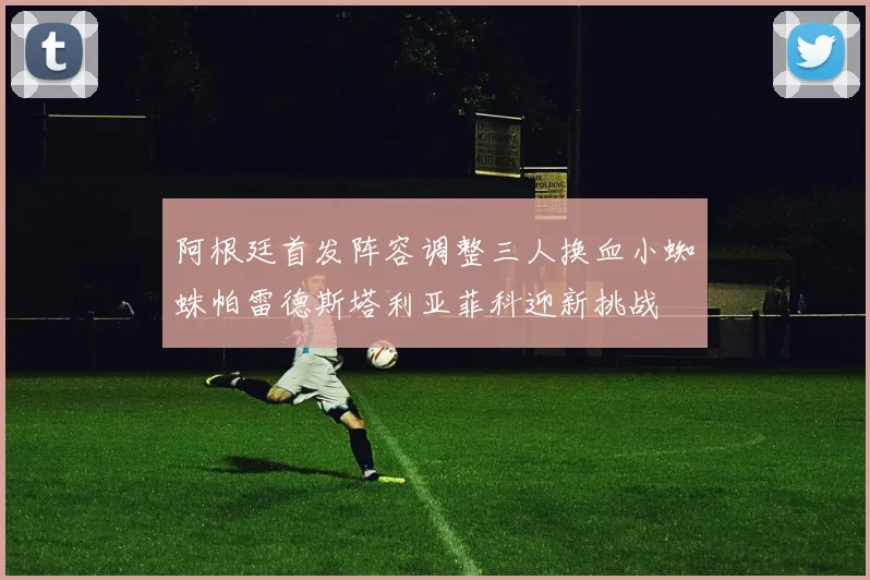 阿根廷首发阵容调整三人换血小蜘蛛帕雷德斯塔利亚菲科迎新挑战