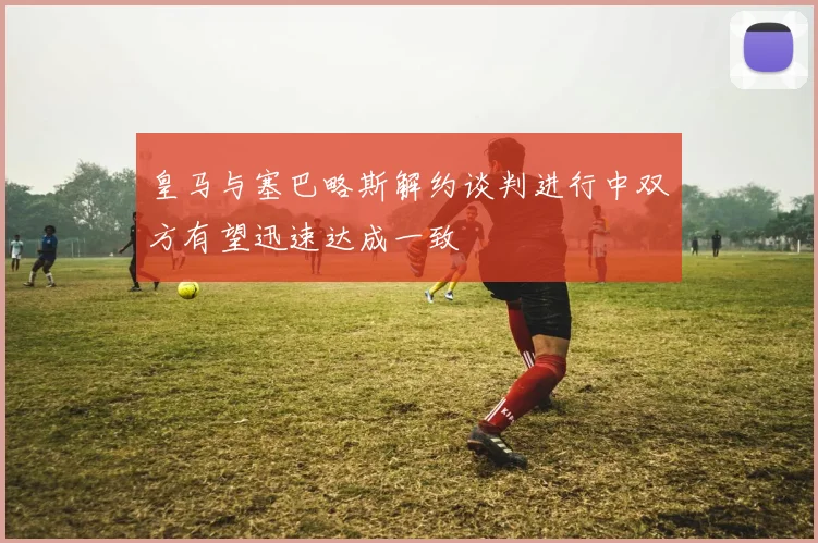 皇马与塞巴略斯解约谈判进行中双方有望迅速达成一致