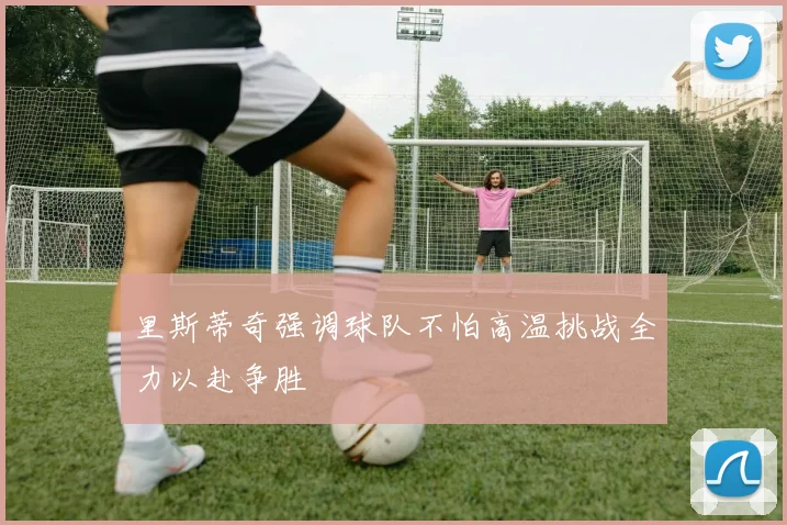 里斯蒂奇强调球队不怕高温挑战全力以赴争胜