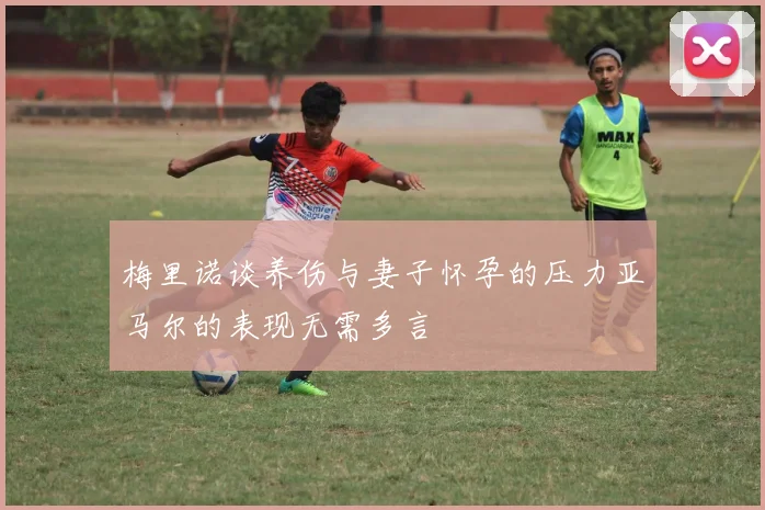 梅里诺谈养伤与妻子怀孕的压力亚马尔的表现无需多言