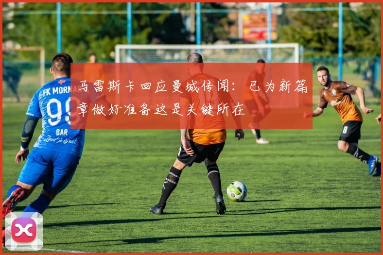 马雷斯卡回应曼城传闻：已为新篇章做好准备这是关键所在