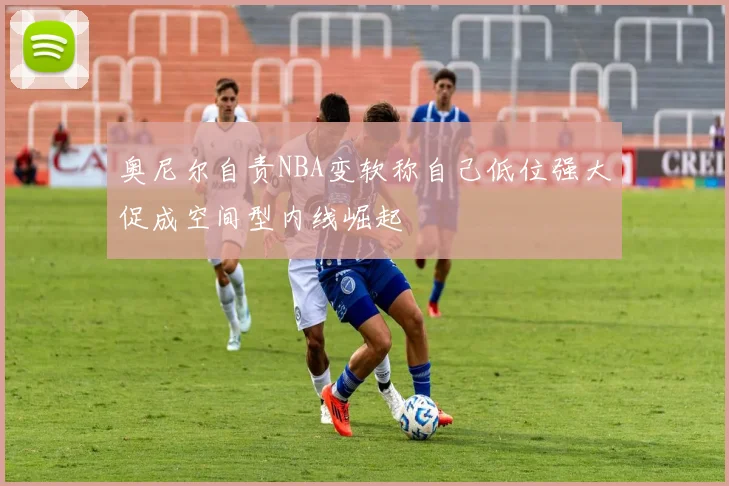 奥尼尔自责NBA变软称自己低位强大促成空间型内线崛起