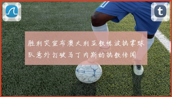 胜利突宣布澳大利亚教练波执掌球队意外打破马丁内斯的执教传闻
