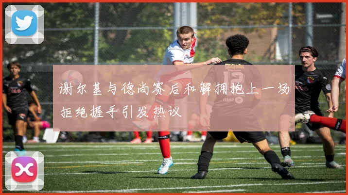 谢尔基与德尚赛后和解拥抱上一场拒绝握手引发热议