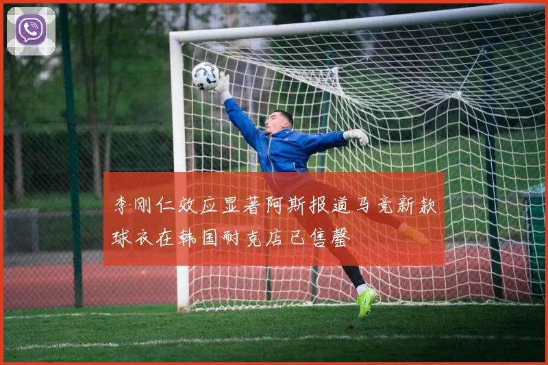李刚仁效应显著阿斯报道马竞新款球衣在韩国耐克店已售罄