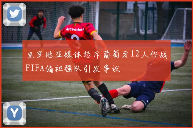 克罗地亚媒体怒斥葡萄牙12人作战FIFA偏袒强队引发争议