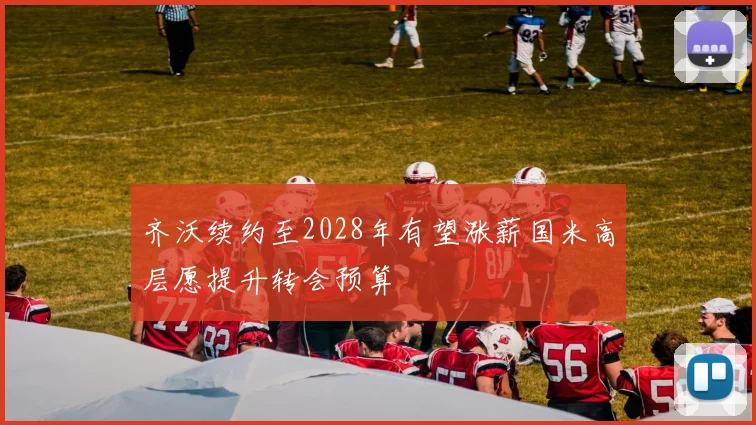齐沃续约至2028年有望涨薪国米高层愿提升转会预算