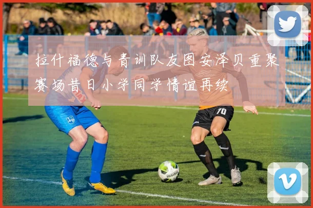 拉什福德与青训队友图安泽贝重聚赛场昔日小学同学情谊再续