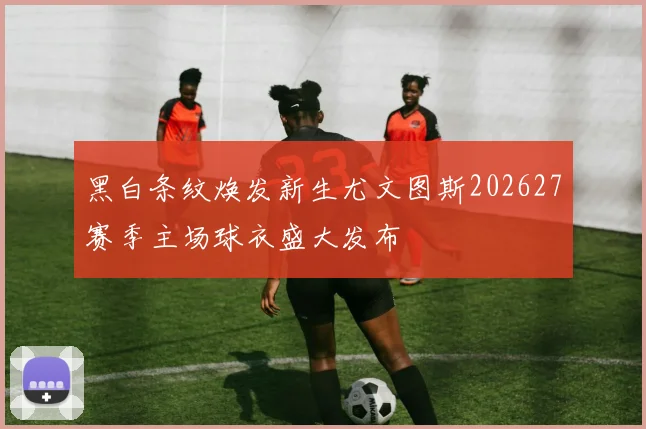 黑白条纹焕发新生尤文图斯202627赛季主场球衣盛大发布