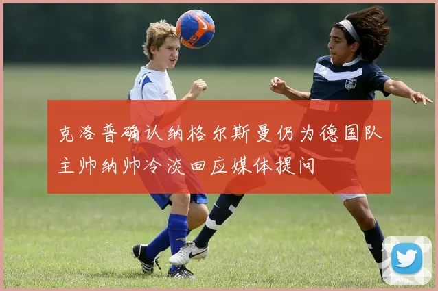 克洛普确认纳格尔斯曼仍为德国队主帅纳帅冷淡回应媒体提问
