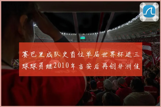 赛巴里成队史首位单届世界杯进三球球员继2010年吉安后再创非洲佳绩