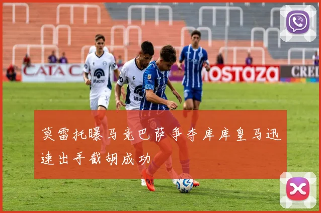 莫雷托曝马竞巴萨争夺库库皇马迅速出手截胡成功