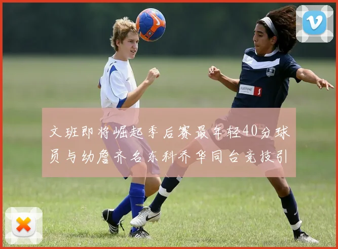 文班即将崛起季后赛最年轻40分球员与幼詹齐名东科乔华同台竞技引关注