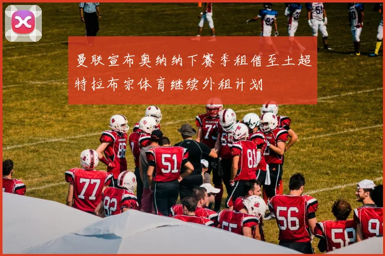 曼联宣布奥纳纳下赛季租借至土超特拉布宗体育继续外租计划